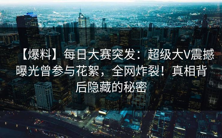 【爆料】每日大赛突发：超级大V震撼曝光曾参与花絮，全网炸裂！真相背后隐藏的秘密