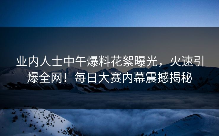 业内人士中午爆料花絮曝光，火速引爆全网！每日大赛内幕震撼揭秘