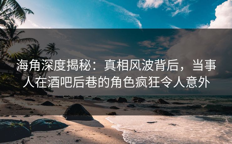 海角深度揭秘：真相风波背后，当事人在酒吧后巷的角色疯狂令人意外