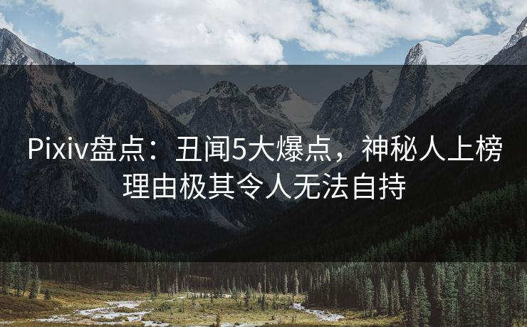 Pixiv盘点：丑闻5大爆点，神秘人上榜理由极其令人无法自持