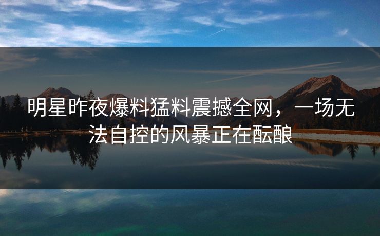 明星昨夜爆料猛料震撼全网,一场无法自控的风暴正在酝酿 明星昨夜爆料猛料震撼全网,一场无法自控的风暴正在酝酿