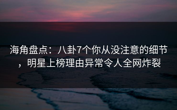 海角盘点：八卦7个你从没注意的细节，明星上榜理由异常令人全网炸裂