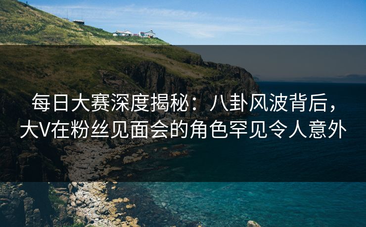 每日大赛深度揭秘：八卦风波背后，大V在粉丝见面会的角色罕见令人意外