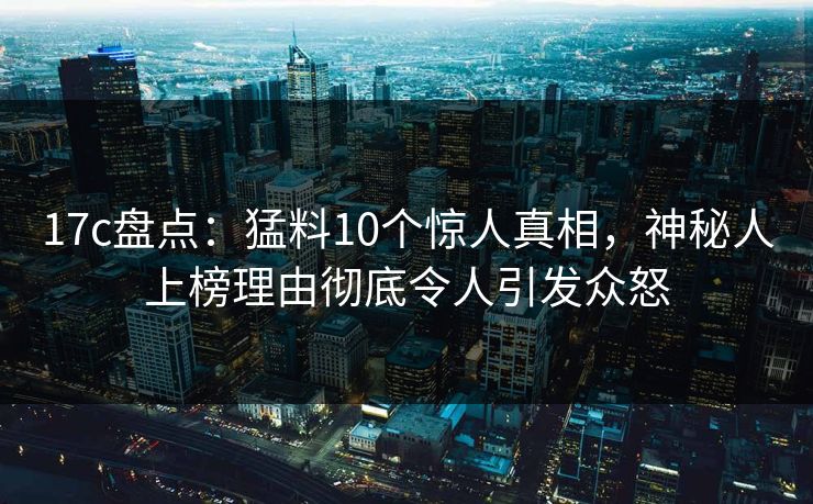 17c盘点：猛料10个惊人真相，神秘人上榜理由彻底令人引发众怒
