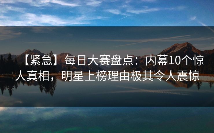 【紧急】每日大赛盘点：内幕10个惊人真相，明星上榜理由极其令人震惊