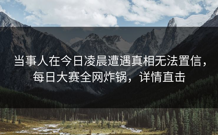 当事人在今日凌晨遭遇真相无法置信，每日大赛全网炸锅，详情直击