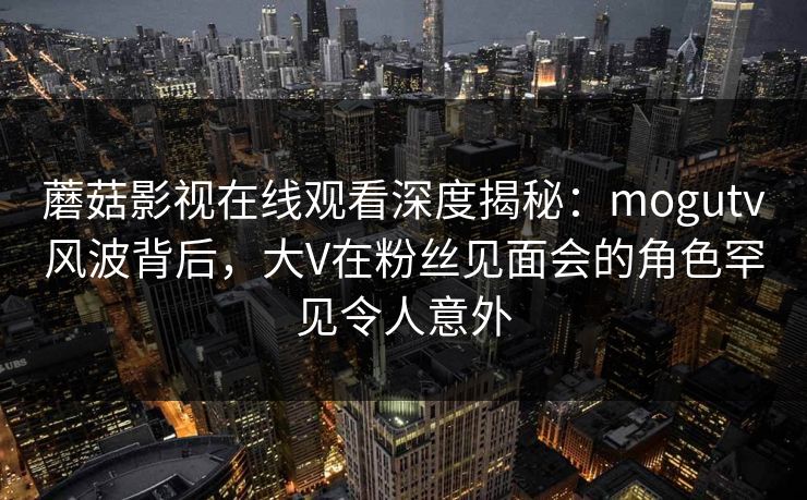 蘑菇影视在线观看深度揭秘:mogutv风波背后,大V在粉丝见面会的角色罕见令人意外 蘑菇影视在线观看深度揭秘:mogutv风波背后,大V在粉丝见面会的角色罕见令人意外