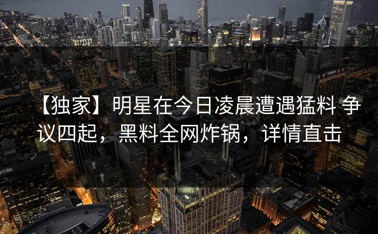 【独家】明星在今日凌晨遭遇猛料 争议四起，黑料全网炸锅，详情直击