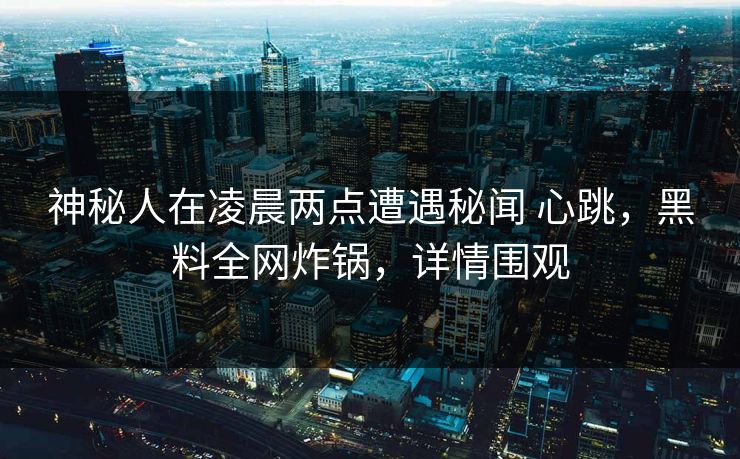 神秘人在凌晨两点遭遇秘闻 心跳，黑料全网炸锅，详情围观