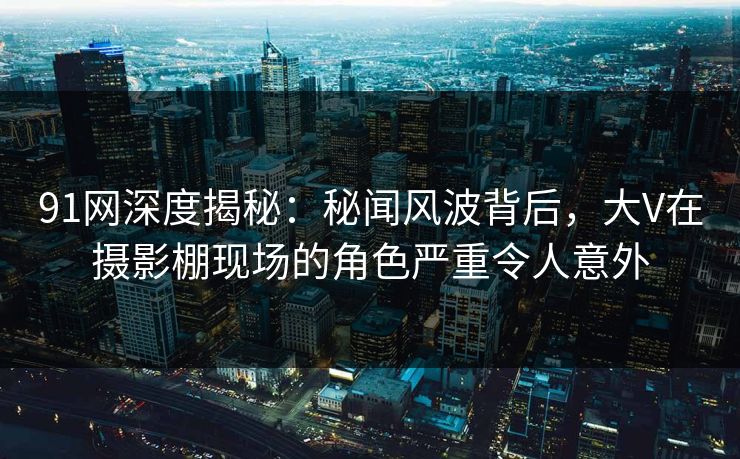 91网深度揭秘：秘闻风波背后，大V在摄影棚现场的角色严重令人意外
