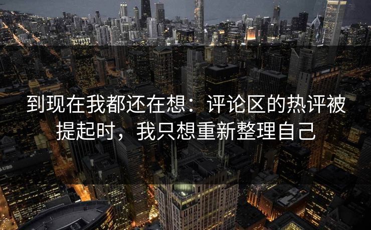 到现在我都还在想：评论区的热评被提起时，我只想重新整理自己