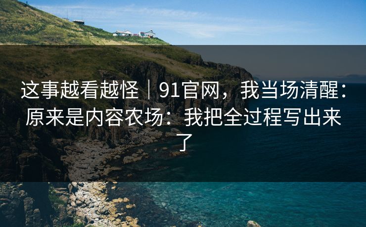 这事越看越怪｜91官网，我当场清醒：原来是内容农场：我把全过程写出来了