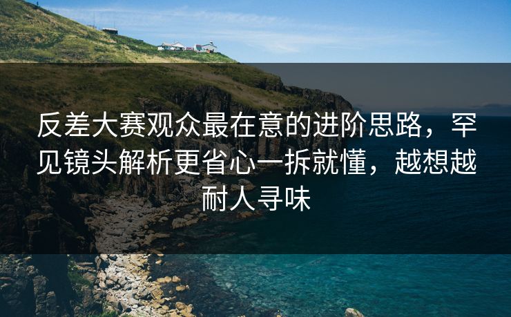 反差大赛观众最在意的进阶思路，罕见镜头解析更省心一拆就懂，越想越耐人寻味