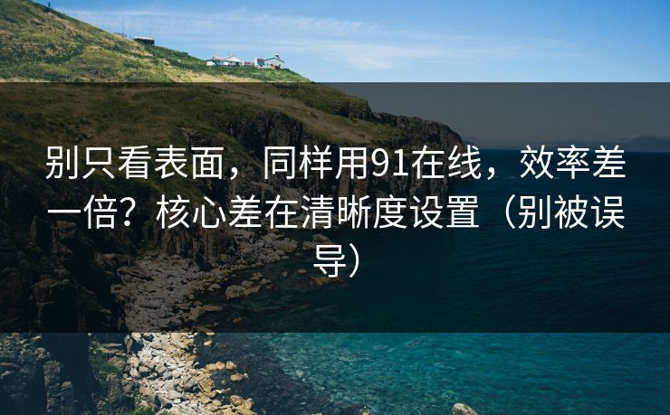别只看表面，同样用91在线，效率差一倍？核心差在清晰度设置（别被误导）