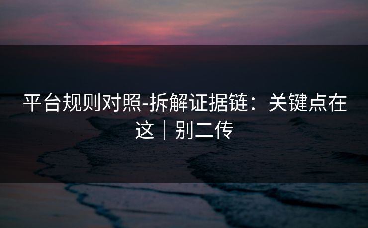 平台规则对照-拆解证据链：关键点在这｜别二传