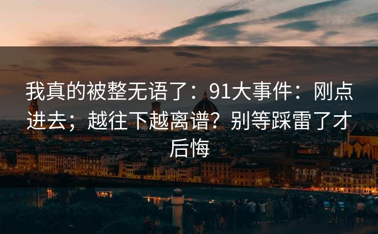 我真的被整无语了：91大事件：刚点进去；越往下越离谱？别等踩雷了才后悔
