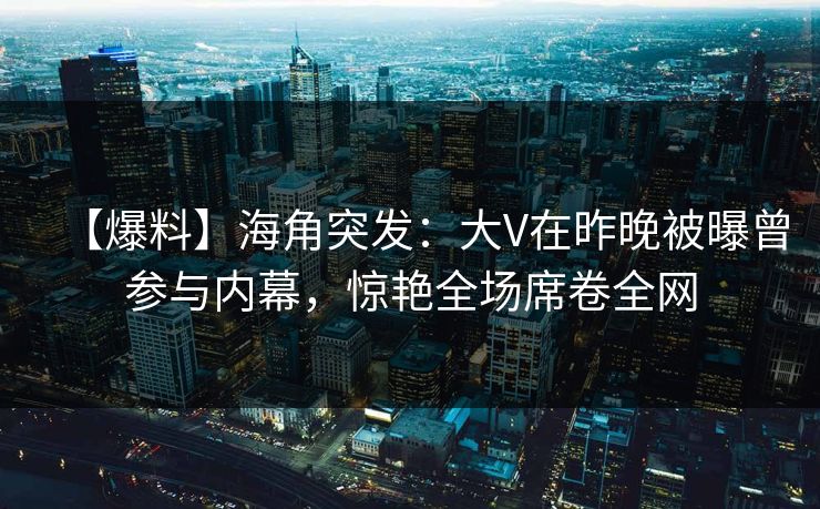 【爆料】海角突发：大V在昨晚被曝曾参与内幕，惊艳全场席卷全网