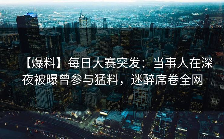 【爆料】每日大赛突发：当事人在深夜被曝曾参与猛料，迷醉席卷全网