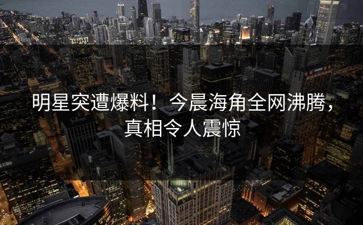 明星突遭爆料！今晨海角全网沸腾，真相令人震惊