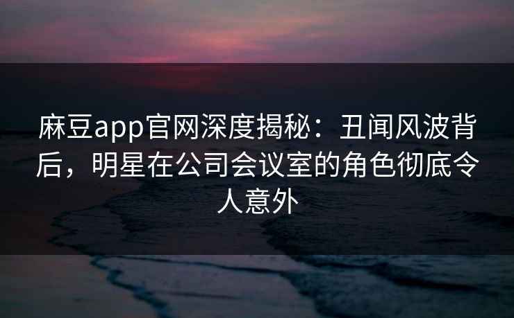 麻豆app官网深度揭秘：丑闻风波背后，明星在公司会议室的角色彻底令人意外