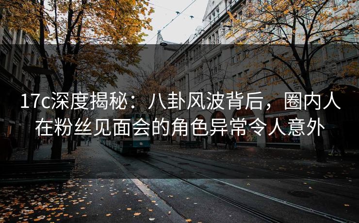 17c深度揭秘：八卦风波背后，圈内人在粉丝见面会的角色异常令人意外