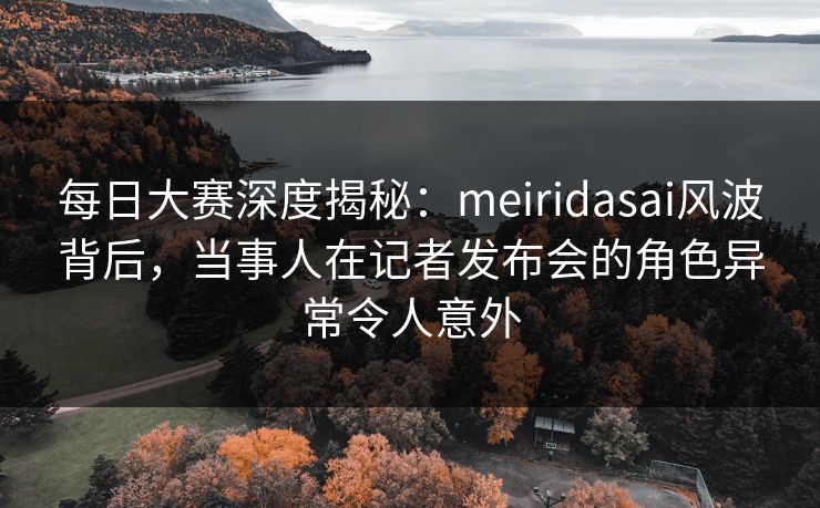 每日大赛深度揭秘：meiridasai风波背后，当事人在记者发布会的角色异常令人意外