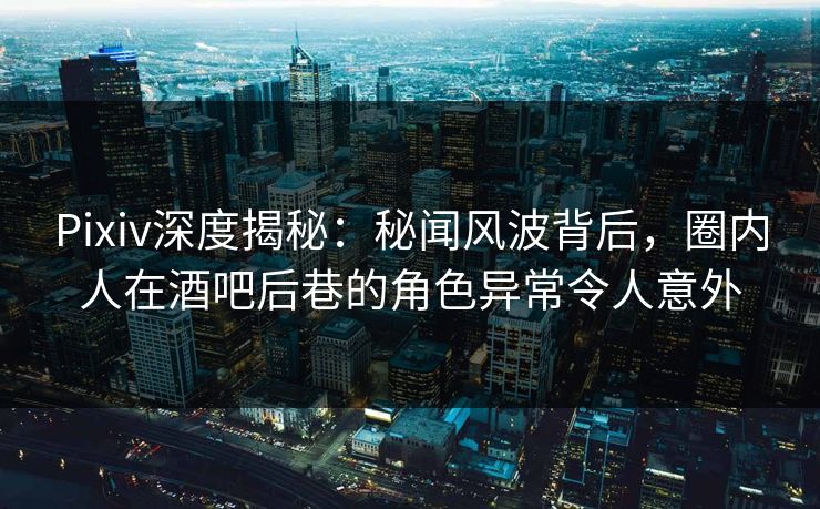 Pixiv深度揭秘：秘闻风波背后，圈内人在酒吧后巷的角色异常令人意外