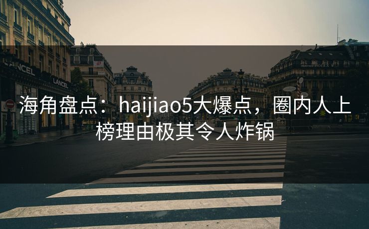 海角盘点：haijiao5大爆点，圈内人上榜理由极其令人炸锅