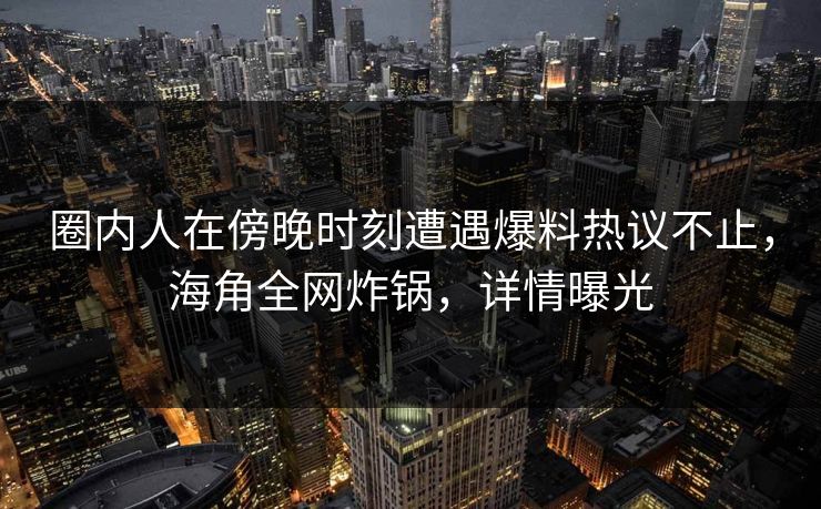 圈内人在傍晚时刻遭遇爆料热议不止,海角全网炸锅,详情曝光 圈内人在傍晚时刻遭遇爆料热议不止,海角全网炸锅,详情曝光