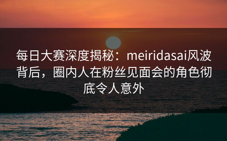 每日大赛深度揭秘：meiridasai风波背后，圈内人在粉丝见面会的角色彻底令人意外