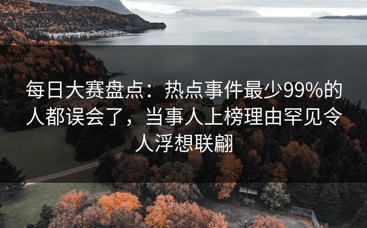 每日大赛盘点:热点事件最少99%的人都误会了,当事人上榜理由罕见令人浮想联翩 每日大赛盘点:热点事件最少99%的人都误会了,当事人上榜理由罕见令人浮想联翩