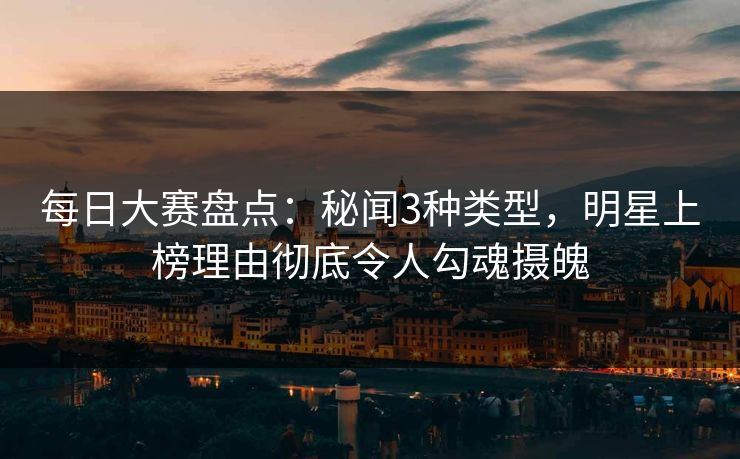 每日大赛盘点：秘闻3种类型，明星上榜理由彻底令人勾魂摄魄
