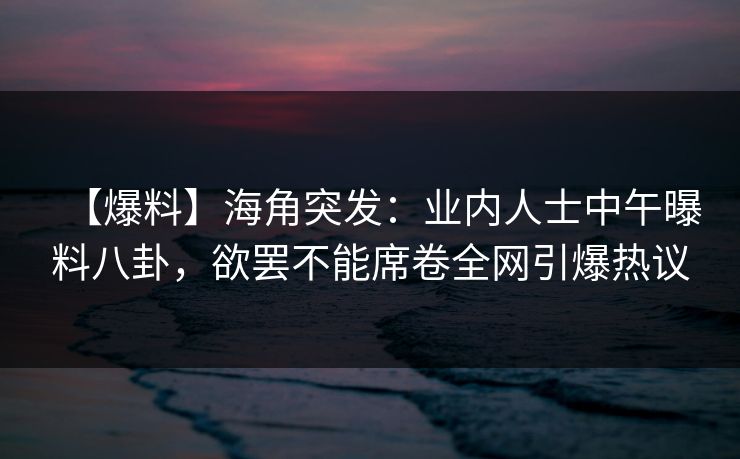 【爆料】海角突发：业内人士中午曝料八卦，欲罢不能席卷全网引爆热议