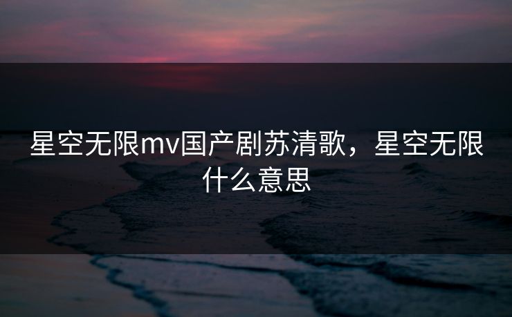 星空无限mv国产剧苏清歌，星空无限什么意思