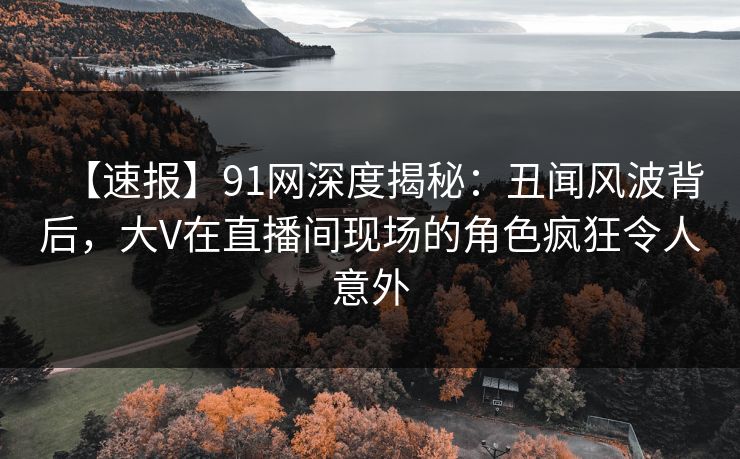 【速报】91网深度揭秘:丑闻风波背后,大V在直播间现场的角色疯狂令人意外 【速报】91网深度揭秘:丑闻风波背后,大V在直播间现场的角色疯狂令人意外