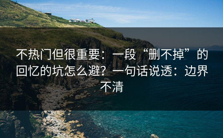 不热门但很重要：一段“删不掉”的回忆的坑怎么避？一句话说透：边界不清