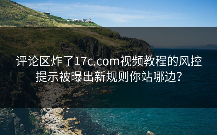 评论区炸了17c.com视频教程的风控提示被曝出新规则你站哪边？